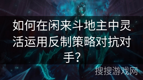 如何在闲来斗地主中灵活运用反制策略对抗对手？