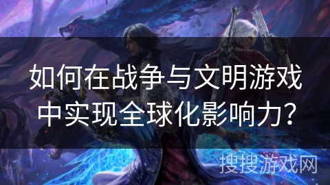 如何在战争与文明游戏中实现全球化影响力？