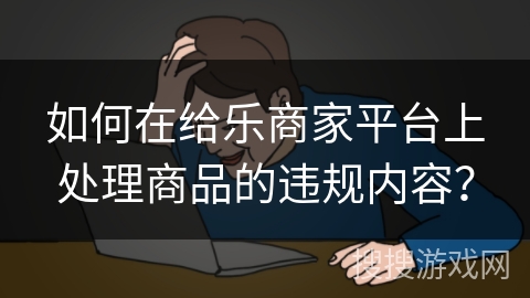 如何在给乐商家平台上处理商品的违规内容？