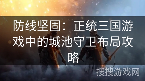 防线坚固：正统三国游戏中的城池守卫布局攻略