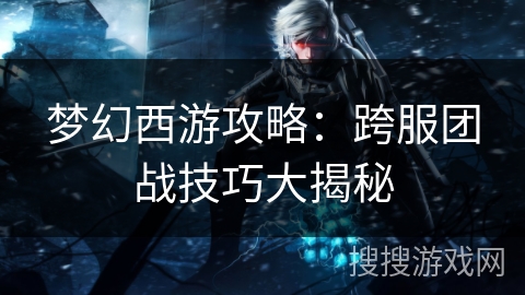 梦幻西游攻略：跨服团战技巧大揭秘