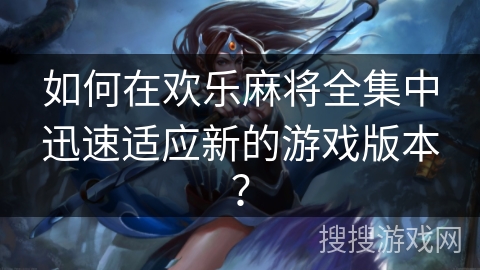 如何在欢乐麻将全集中迅速适应新的游戏版本？