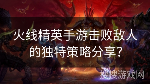 火线精英手游击败敌人的独特策略分享？