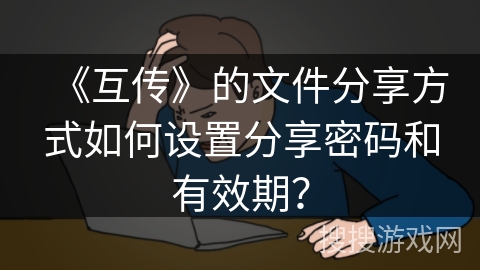 《互传》的文件分享方式如何设置分享密码和有效期？