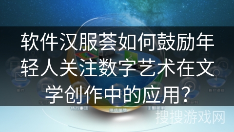 软件汉服荟如何鼓励年轻人关注数字艺术在文学创作中的应用? 软件汉服荟如何鼓励年轻人关注数字艺术在文学创作中的应用?