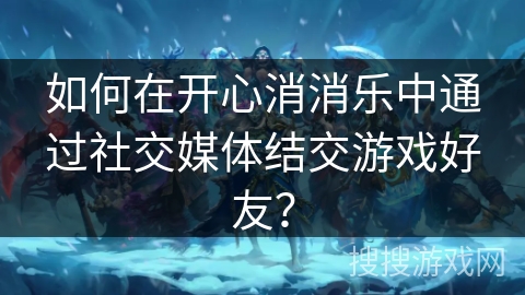 如何在开心消消乐中通过社交媒体结交游戏好友？