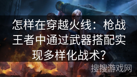 怎样在穿越火线:枪战王者中通过武器搭配实现多样化战术? 怎样在穿越火线:枪战王者中通过武器搭配实现多样化战术?
