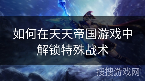 如何在天天帝国游戏中解锁特殊战术 如何在天天帝国游戏中解锁特殊战术