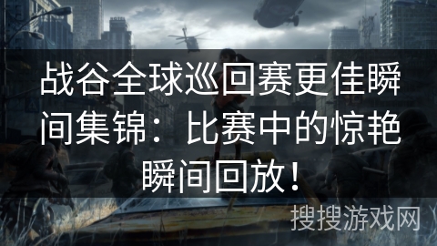 战谷全球巡回赛更佳瞬间集锦：比赛中的惊艳瞬间回放！