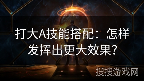 打大A技能搭配：怎样发挥出更大效果？