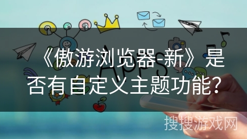 《傲游浏览器-新》是否有自定义主题功能? 《傲游浏览器-新》是否有自定义主题功能?
