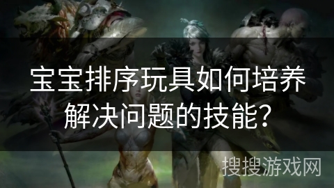 宝宝排序玩具如何培养解决问题的技能？