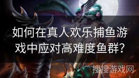 如何在真人欢乐捕鱼游戏中应对高难度鱼群？