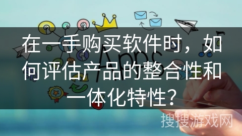 在一手购买软件时,如何评估产品的整合性和一体化特性? 在一手购买软件时,如何评估产品的整合性和一体化特性?