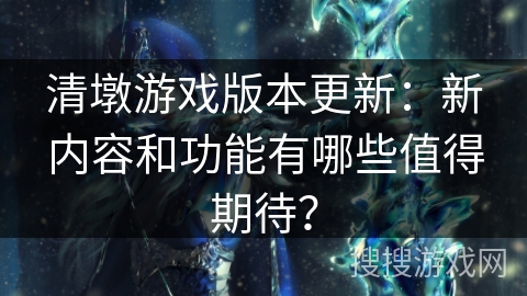 清墩游戏版本更新:新内容和功能有哪些值得期待? 清墩游戏版本更新:新内容和功能有哪些值得期待?