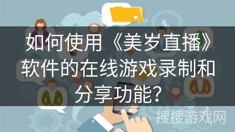 如何使用《美岁直播》软件的在线游戏录制和分享功能? 如何使用《美岁直播》软件的在线游戏录制和分享功能?