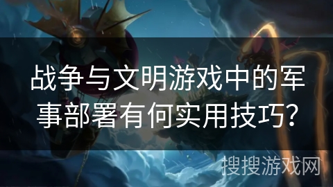 战争与文明游戏中的军事部署有何实用技巧？