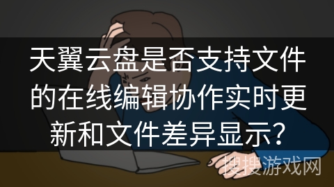 天翼云盘是否支持文件的在线编辑协作实时更新和文件差异显示? 天翼云盘是否支持文件的在线编辑协作实时更新和文件差异显示?