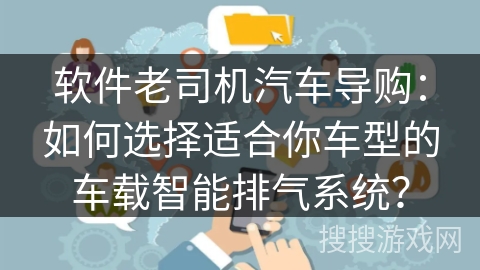 软件老司机汽车导购：如何选择适合你车型的车载智能排气系统？
