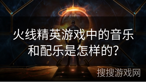 火线精英游戏中的音乐和配乐是怎样的？
