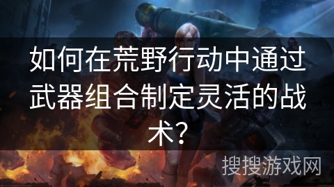 如何在荒野行动中通过武器组合制定灵活的战术？