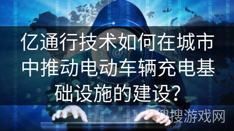 亿通行技术如何在城市中推动电动车辆充电基础设施的建设？