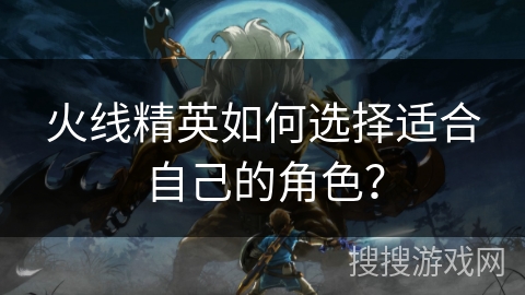 火线精英如何选择适合自己的角色？