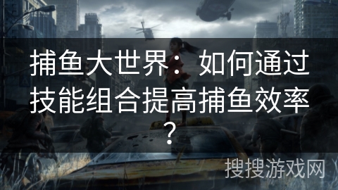 捕鱼大世界：如何通过技能组合提高捕鱼效率？