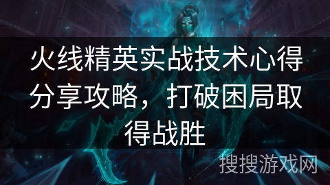 火线精英实战技术心得分享攻略，打破困局取得战胜