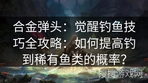 合金弹头：觉醒钓鱼技巧全攻略：如何提高钓到稀有鱼类的概率？