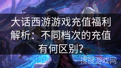 大话西游游戏充值福利解析：不同档次的充值有何区别？