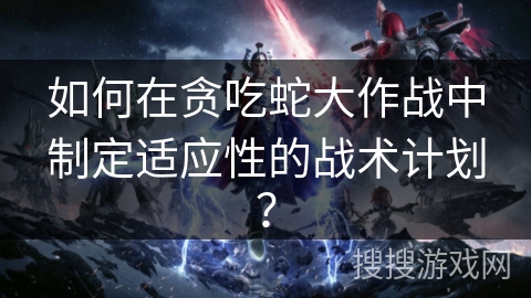 如何在贪吃蛇大作战中制定适应性的战术计划？