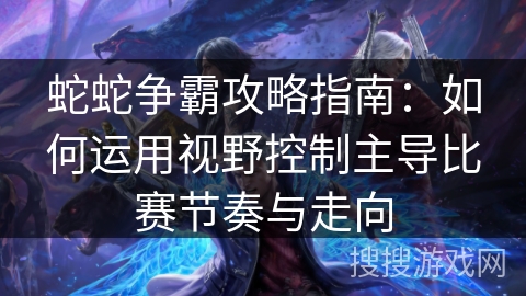 蛇蛇争霸攻略指南：如何运用视野控制主导比赛节奏与走向
