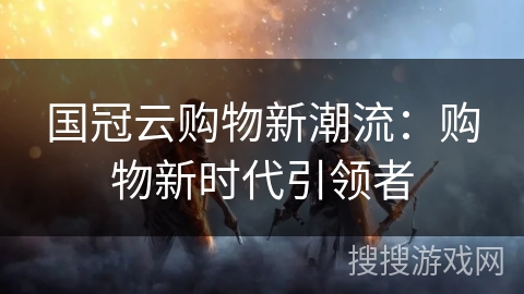 国冠云购物新潮流：购物新时代引领者