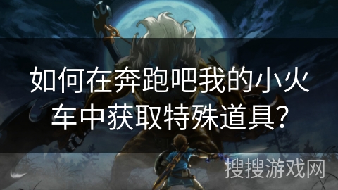 如何在奔跑吧我的小火车中获取特殊道具？