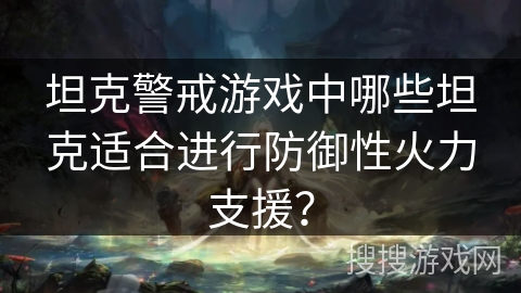 坦克警戒游戏中哪些坦克适合进行防御性火力支援? 坦克警戒游戏中哪些坦克适合进行防御性火力支援?