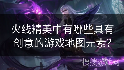 火线精英中有哪些具有创意的游戏地图元素？