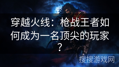 穿越火线：枪战王者如何成为一名顶尖的玩家？