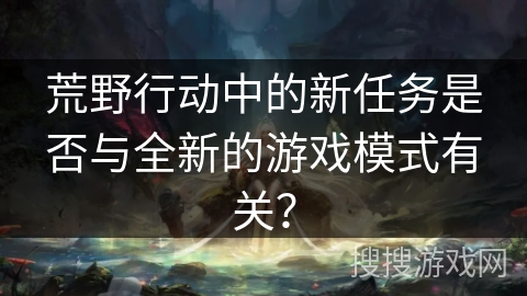 荒野行动中的新任务是否与全新的游戏模式有关? 荒野行动中的新任务是否与全新的游戏模式有关?