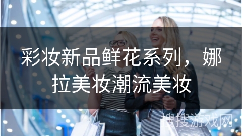 彩妆新品鲜花系列，娜拉美妆潮流美妆