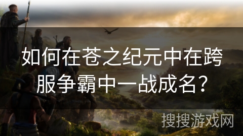 如何在苍之纪元中在跨服争霸中一战成名？