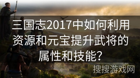 三国志2017中如何利用资源和元宝提升武将的属性和技能？