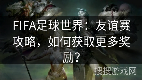 FIFA足球世界：友谊赛攻略，如何获取更多奖励？