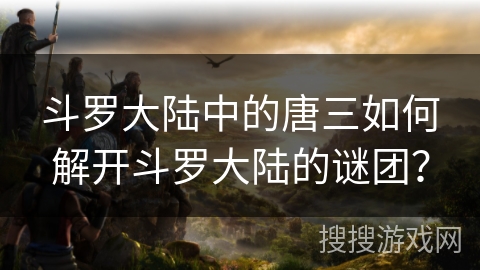 斗罗大陆中的唐三如何解开斗罗大陆的谜团？