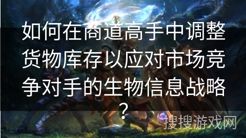 如何在商道高手中调整货物库存以应对市场竞争对手的生物信息战略？