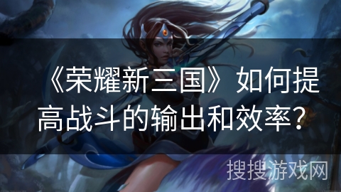 《荣耀新三国》如何提高战斗的输出和效率？