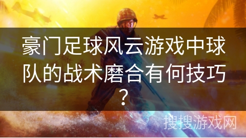 豪门足球风云游戏中球队的战术磨合有何技巧？