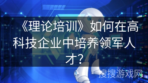 《理论培训》如何在高科技企业中培养领军人才? 《理论培训》如何在高科技企业中培养领军人才?