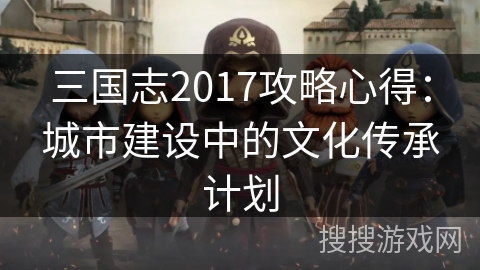 三国志2017攻略心得:城市建设中的文化传承计划 三国志2017攻略心得:城市建设中的文化传承计划