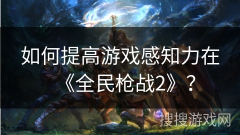 如何提高游戏感知力在《全民枪战2》？